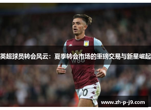 英超球员转会风云:夏季转会市场的重磅交易与新星崛起 英超球员转会风云:夏季转会市场的重磅交易与新星崛起