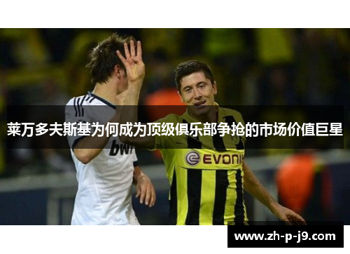 莱万多夫斯基为何成为顶级俱乐部争抢的市场价值巨星