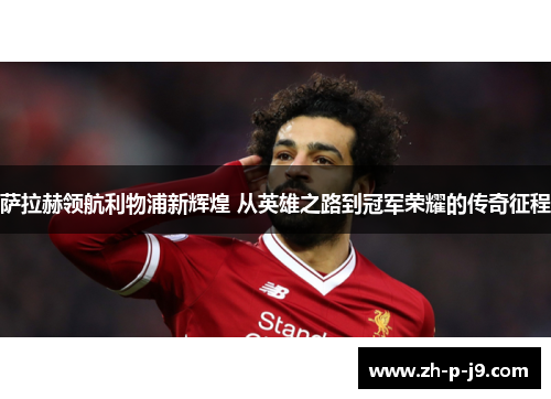 萨拉赫领航利物浦新辉煌 从英雄之路到冠军荣耀的传奇征程