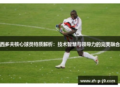 西多夫核心球员特质解析：技术智慧与领导力的完美融合