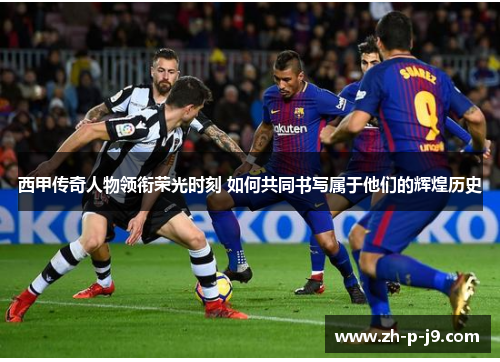西甲传奇人物领衔荣光时刻 如何共同书写属于他们的辉煌历史 西甲传奇人物领衔荣光时刻 如何共同书写属于他们的辉煌历史