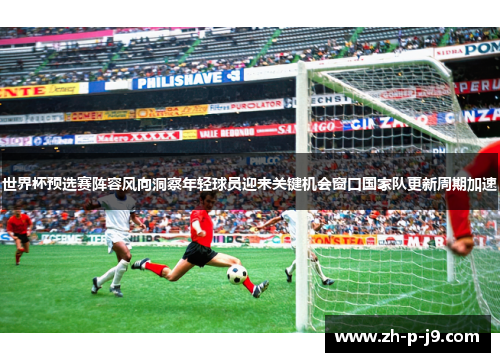 世界杯预选赛阵容风向洞察年轻球员迎来关键机会窗口国家队更新周期加速