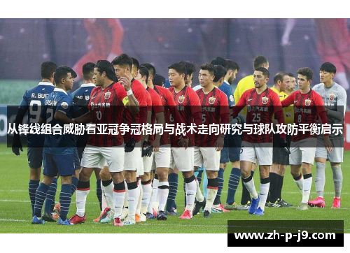 从锋线组合威胁看亚冠争冠格局与战术走向研究与球队攻防平衡启示 从锋线组合威胁看亚冠争冠格局与战术走向研究与球队攻防平衡启示
