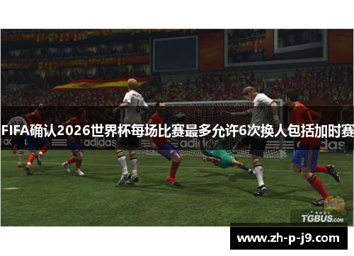 FIFA确认2026世界杯每场比赛最多允许6次换人包括加时赛