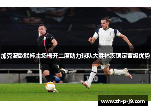 加克波欧联杯主场梅开二度助力球队大胜林茨锁定晋级优势 加克波欧联杯主场梅开二度助力球队大胜林茨锁定晋级优势