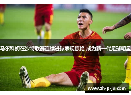 马尔科姆在沙特联赛连续进球表现惊艳 成为新一代足球明星
