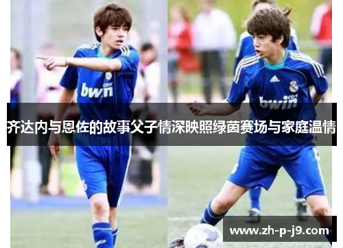 齐达内与恩佐的故事父子情深映照绿茵赛场与家庭温情