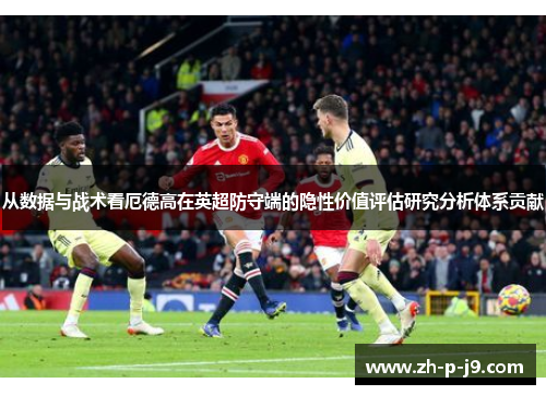 从数据与战术看厄德高在英超防守端的隐性价值评估研究分析体系贡献 从数据与战术看厄德高在英超防守端的隐性价值评估研究分析体系贡献