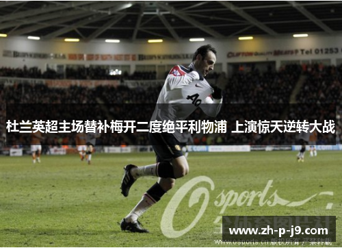 杜兰英超主场替补梅开二度绝平利物浦 上演惊天逆转大战 杜兰英超主场替补梅开二度绝平利物浦 上演惊天逆转大战