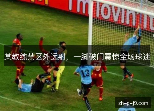 某教练禁区外远射,一脚破门震惊全场球迷 某教练禁区外远射,一脚破门震惊全场球迷
