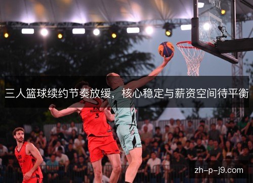 三人篮球续约节奏放缓,核心稳定与薪资空间待平衡 三人篮球续约节奏放缓,核心稳定与薪资空间待平衡