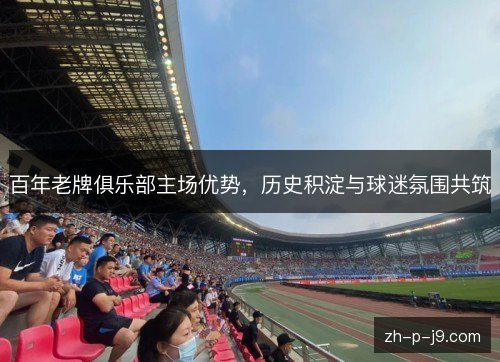 百年老牌俱乐部主场优势,历史积淀与球迷氛围共筑 百年老牌俱乐部主场优势,历史积淀与球迷氛围共筑