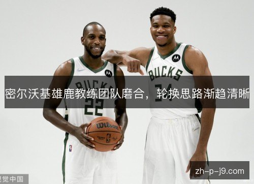 密尔沃基雄鹿教练团队磨合,轮换思路渐趋清晰 密尔沃基雄鹿教练团队磨合,轮换思路渐趋清晰
